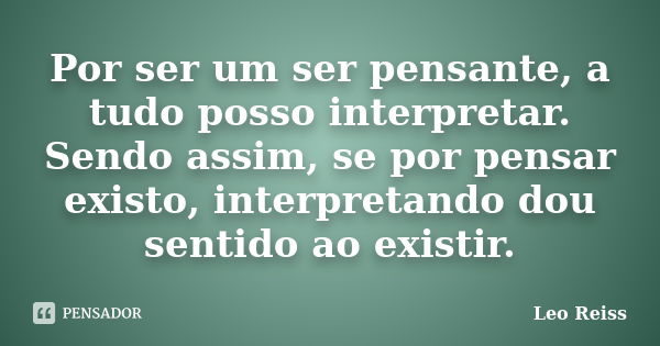 Por ser um ser pensante, a tudo posso interpretar. Sendo assim, se por pensar existo, interpretando dou sentido ao existir.... Frase de Leo Reiss.