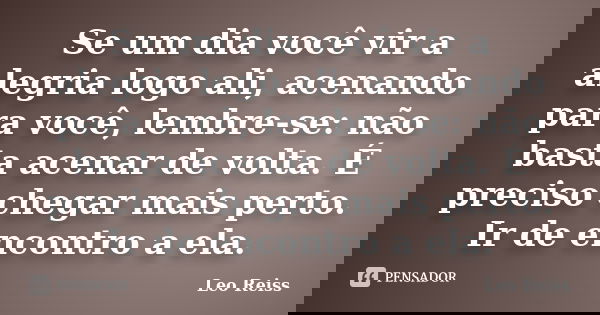 Se um dia você vir a alegria logo ali, acenando para você, lembre-se: não basta acenar de volta. É preciso chegar mais perto. Ir de encontro a ela.... Frase de Leo Reiss.