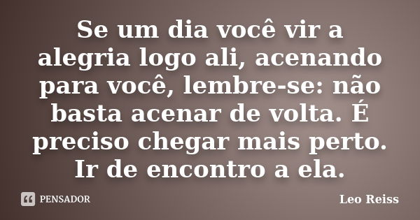 Se um dia você vir a alegria logo ali, acenando para você, lembre-se: não basta acenar de volta. É preciso chegar mais perto. Ir de encontro a ela.... Frase de Leo Reiss.