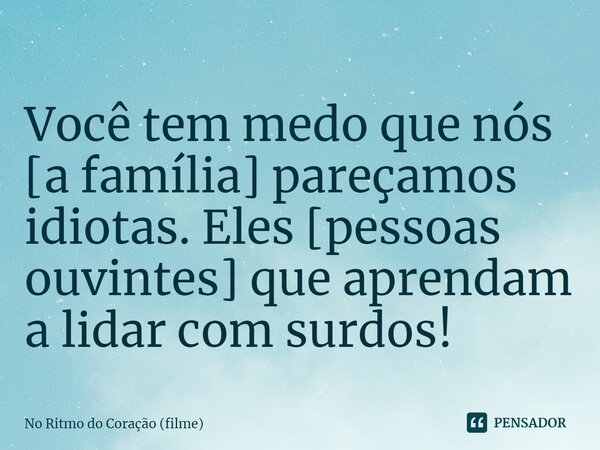 ⁠Você tem medo que nós [a família] pareçamos idiotas. Eles [pessoas ouvintes] que aprendam a lidar com surdos!... Frase de No Ritmo do Coração (filme).