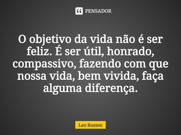 O objetivo da vida não é ser feliz. É ser útil, honrado, compassivo, fazendo com que nossa vida, bem vivida, faça alguma diferença.... Frase de Leo Rosten.