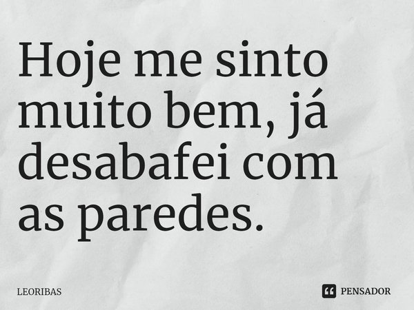 ⁠Hoje me sinto muito bem, já desabafei com as paredes.... Frase de LEORIBAS.