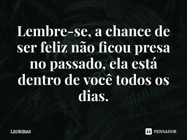 ⁠Lembre-se, a chance de ser feliz não ficou presa no passado, ela está dentro de você todos os dias.... Frase de LEORIBAS.