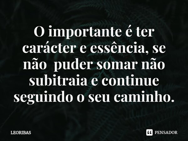 ⁠O importante é ter carácter e essência, se não puder somar não subitraia e⁠ continue seguindo o seu caminho.... Frase de LEORIBAS.