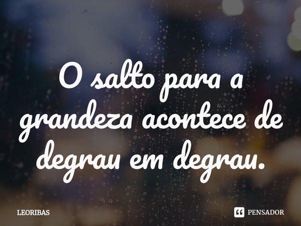 ⁠O salto para a grandeza acontece de degrau em degrau.... Frase de LEORIBAS.