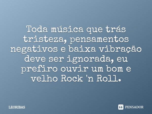 ⁠Toda música que trás tristeza, pensamentos negativos e baixa vibração deve ser ignorada, eu prefiro ouvir um bom e velho Rock 'n Roll.... Frase de LEORIBAS.