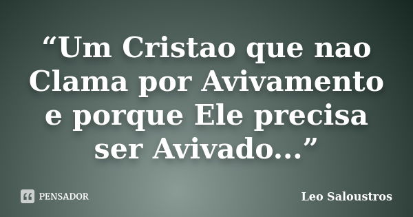 “Um Cristao que nao Clama por Avivamento e porque Ele precisa ser Avivado...”... Frase de Leo Saloustros.