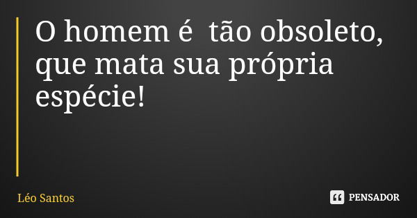 O homem é tão obsoleto, que mata sua própria espécie!... Frase de Léo Santos.