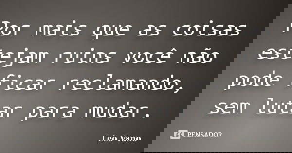 Por mais que as coisas estejam ruins você não pode ficar reclamando, sem lutar para mudar.... Frase de Léo Vano.