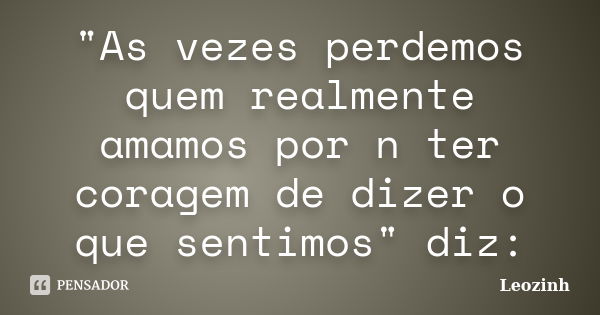 "As vezes perdemos quem realmente amamos por n ter coragem de dizer o que sentimos" diz:... Frase de Leozinh.