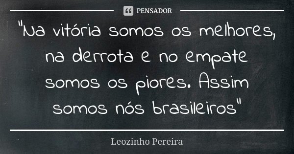 "Na vitória somos os melhores, na derrota e no empate somos os piores. Assim somos nós brasileiros"... Frase de Leozinho Pereira.
