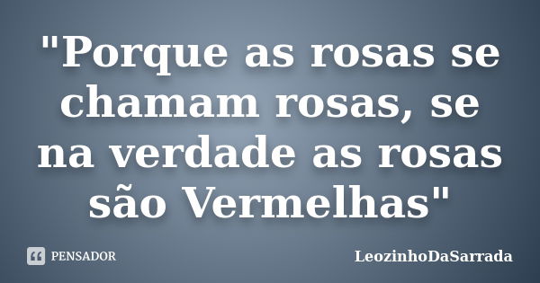 "Porque as rosas se chamam rosas, se na verdade as rosas são Vermelhas"... Frase de LeozinhoDaSarrada.