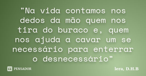 "Na vida contamos nos dedos da mão quem nos tira do buraco e, quem nos ajuda a cavar um se necessário para enterrar o desnecessário”... Frase de lera,D.H.B.