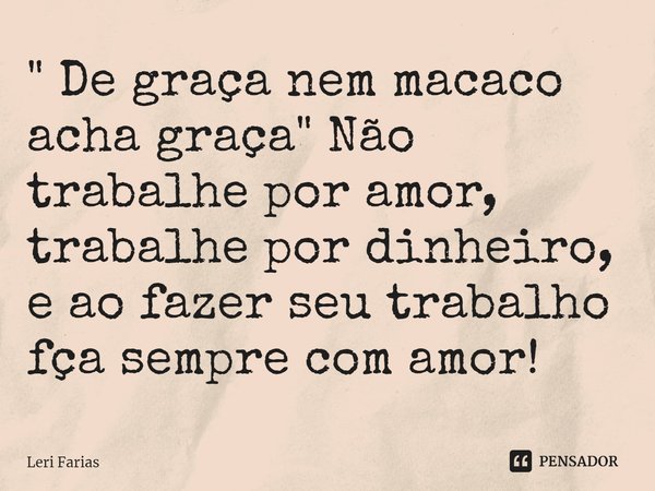 ⁠" De graça nem macaco acha graça" Não trabalhe por amor, trabalhe por dinheiro, e ao fazer seu trabalho faça sempre com amor!... Frase de Leri Farias.