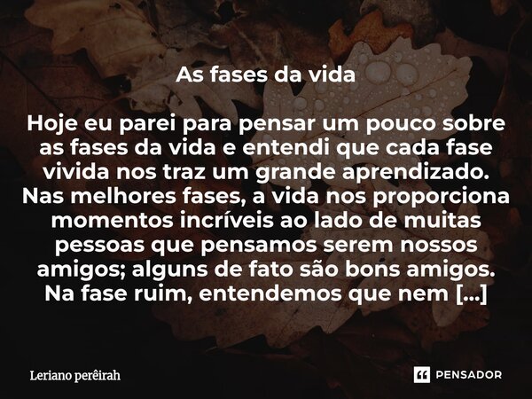 As fases da vida Hoje eu parei para pensar um pouco sobre as fases da vida e entendi que cada fase vivida nos traz um grande aprendizado. Nas melhores fases, a ... Frase de Leriano perêirah.