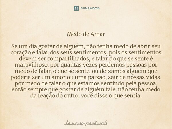 Medo de Amar Se um dia gostar de alguém, não tenha medo de abrir seu coração e falar dos seus sentimentos, pois os sentimentos devem ser compartilhados, e fala... Frase de Leriano perêirah.