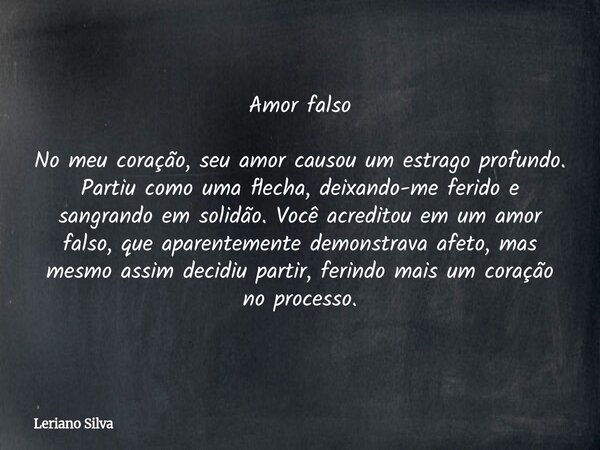 Amor falso No meu coração, seu amor causou um estrago profundo. Partiu como uma flecha, deixando-me ferido e sangrando em solidão. Você acreditou em um amor fal... Frase de Leriano Silva.