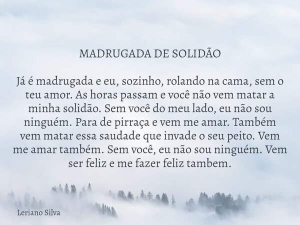 MADRUGADA DE SOLIDÃO Já é madrugada e eu, sozinho, rolando na cama, sem o teu amor. As horas passam e você não vem matar a minha solidão. Sem você do meu lado, ... Frase de Leriano Silva.