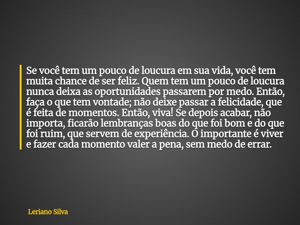 Se você tem um pouco de loucura em sua vida, você tem muita chance de ser feliz. Quem tem um pouco de loucura nunca deixa as oportunidades passarem por medo. En... Frase de Leriano Silva.