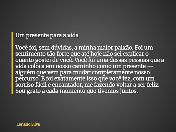 Um presente para a vida Você foi, sem dúvidas, a minha maior paixão. Foi um sentimento tão forte que até hoje não sei explicar o quanto gostei de você. Você foi... Frase de Leriano Silva.