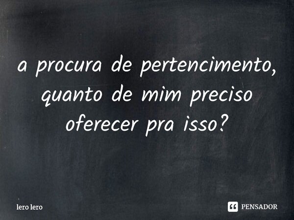 ⁠a procura de pertencimento, quanto de mim preciso oferecer pra isso?... Frase de lero lero.