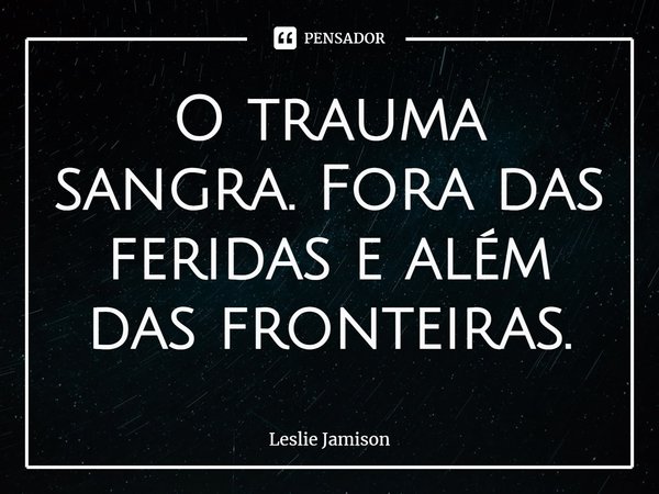 O trauma sangra. Fora das feridas e além das fronteiras.... Frase de Leslie Jamison.