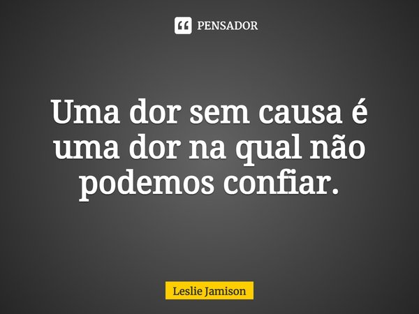 ⁠Uma dor sem causa é uma dor na qual não podemos confiar.... Frase de Leslie Jamison.