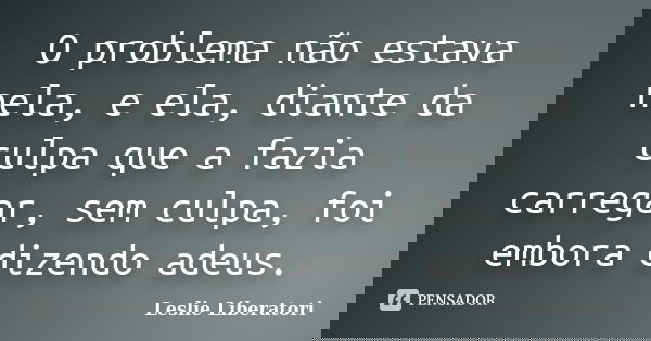 O problema não estava nela, e ela, diante da culpa que a fazia carregar, sem culpa, foi embora dizendo adeus.... Frase de Leslie Liberatori.