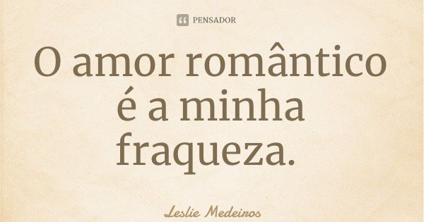 O amor romântico é a minha fraqueza.... Frase de Leslie Medeiros.