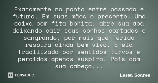 Exatamente no ponto entre passado e futuro. Em suas mãos o presente. Uma caixa com fita bonita, abre sua aba deixando cair seus sonhos cortados e sangrando, por... Frase de Lessa Soares.