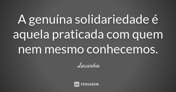 A genuína solidariedade é aquela praticada com quem nem mesmo conhecemos.... Frase de Lessinha.