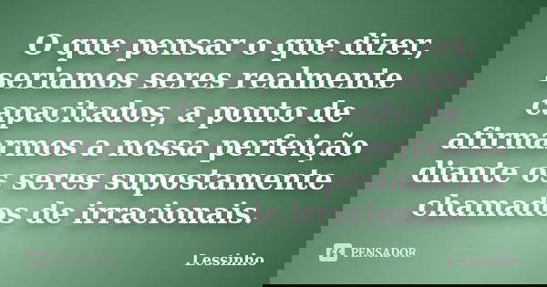 O que pensar o que dizer, seriamos seres realmente capacitados, a ponto de afirmarmos a nossa perfeição diante os seres supostamente chamados de irracionais.... Frase de Lessinho.