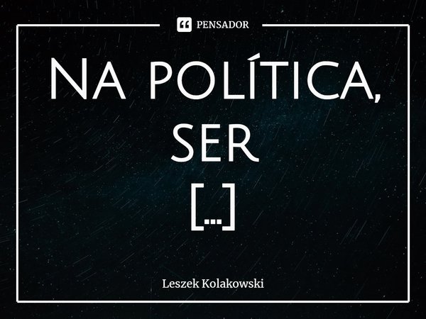 Na política, ser enganado não é desculpa.... Frase de Leszek Kolakowski.