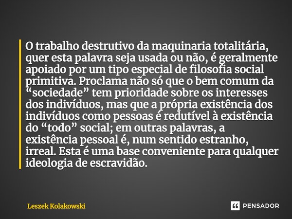 ⁠O trabalho destrutivo da maquinaria totalitária, quer esta palavra seja usada ou não, é geralmente apoiado por um tipo especial de filosofia social primitiva. ... Frase de Leszek Kolakowski.