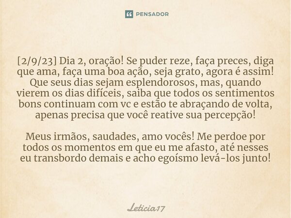 ⁠[2/9/23] Dia 2, oração! Se puder reze, faça preces, diga que ama, faça uma boa ação, seja grato, agora é assim! Que seus dias sejam esplendorosos, mas, quando ... Frase de Leticia17.