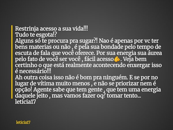 Restrinja acesso a sua vida!!! Tudo te esgota!? Alguns só te procura pra sugar?! Nao é apenas por vc ter bens materias ou não , é pela sua bondade pelo tempo de... Frase de leticia17.