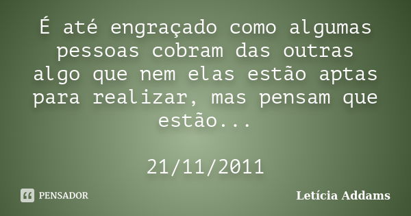 É até engraçado como algumas pessoas cobram das outras algo que nem elas estão aptas para realizar, mas pensam que estão... 21/11/2011... Frase de Letícia Addams.