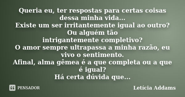 Queria eu, ter respostas para certas coisas dessa minha vida... Existe um ser irritantemente igual ao outro? Ou alguém tão intrigantemente completivo? O amor se... Frase de Letícia Addams.