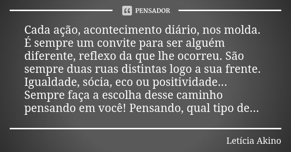 Cada ação, acontecimento diário, nos molda. É sempre um convite para ser alguém diferente, reflexo da que lhe ocorreu. São sempre duas ruas distintas logo a sua... Frase de Letícia Akino.