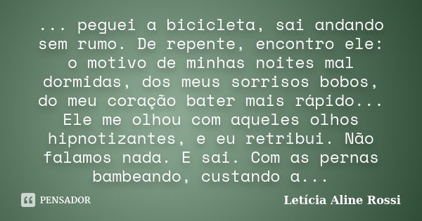 ... peguei a bicicleta, sai andando sem rumo. De repente, encontro ele: o motivo de minhas noites mal dormidas, dos meus sorrisos bobos, do meu coração bater ma... Frase de Letícia Aline Rossi.