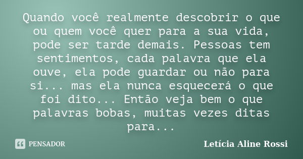 Quando você realmente descobrir o que ou quem você quer para a sua vida, pode ser tarde demais. Pessoas tem sentimentos, cada palavra que ela ouve, ela pode gua... Frase de Letícia Aline Rossi.