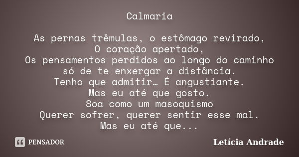 Calmaria As pernas trêmulas, o estômago revirado, O coração apertado, Os pensamentos perdidos ao longo do caminho só de te enxergar a distância. Tenho que admit... Frase de Letícia Andrade..