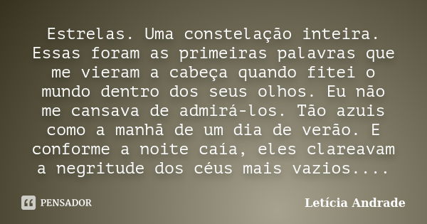 Estrelas. Uma constelação inteira. Essas foram as primeiras palavras que me vieram a cabeça quando fitei o mundo dentro dos seus olhos. Eu não me cansava de adm... Frase de Letícia Andrade..