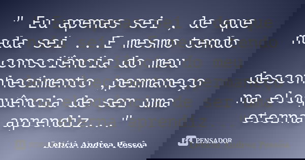 " Eu apenas sei , de que nada sei ...E mesmo tendo consciência do meu desconhecimento ,permaneço na eloquência de ser uma eterna aprendiz..."... Frase de Letícia Andrea Pessôa.