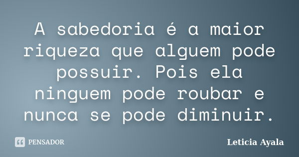 A sabedoria é a maior riqueza que alguem pode possuir. Pois ela ninguem pode roubar e nunca se pode diminuir.... Frase de Leticia Ayala.