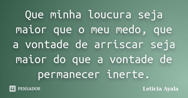 Que minha loucura seja maior que o meu medo, que a vontade de arriscar seja maior do que a vontade de permanecer inerte.... Frase de Leticia Ayala.