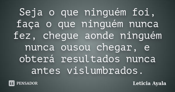 Seja o que ninguém foi, faça o que ninguém nunca fez, chegue aonde ninguém nunca ousou chegar, e obterá resultados nunca antes vislumbrados.... Frase de Leticia Ayala.