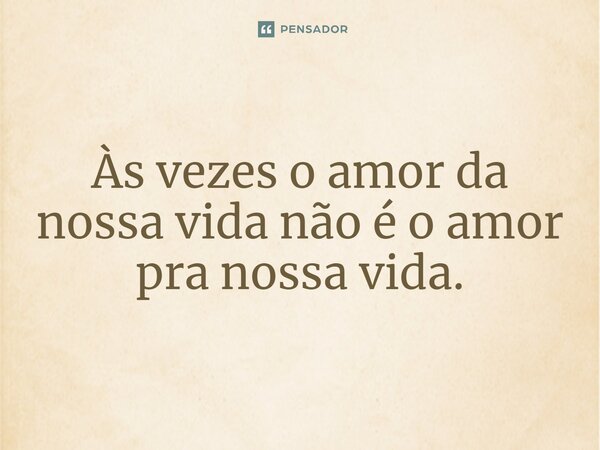 ⁠Às vezes o amor da nossa vida não é o amor pra nossa vida.