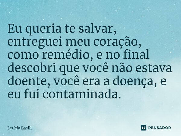 ⁠Eu queria te salvar, entreguei meu coração, como remédio, e no final descobri que você não estava doente, você era a doença, e eu fui contaminada.... Frase de Letícia Basili.