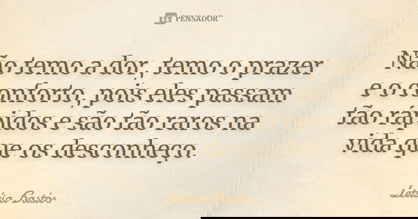Não temo a dor, temo o prazer e o conforto, pois eles passam tão rápidos e são tão raros na vida que os desconheço.... Frase de Letícia Bastos.